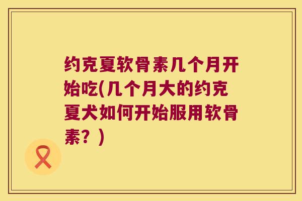 约克夏软骨素几个月开始吃(几个月大的约克夏犬如何开始服用软骨素?) 约克夏软骨素几个月开始吃(几个月大的约克夏犬如何开始服用软骨素?)