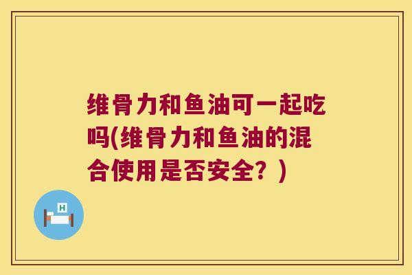 维骨力和鱼油可一起吃吗(维骨力和鱼油的混合使用是否安全？)