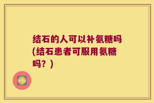 结石的人可以补氨糖吗(结石患者可服用氨糖吗?) 结石的人可以补氨糖吗(结石患者可服用氨糖吗?)