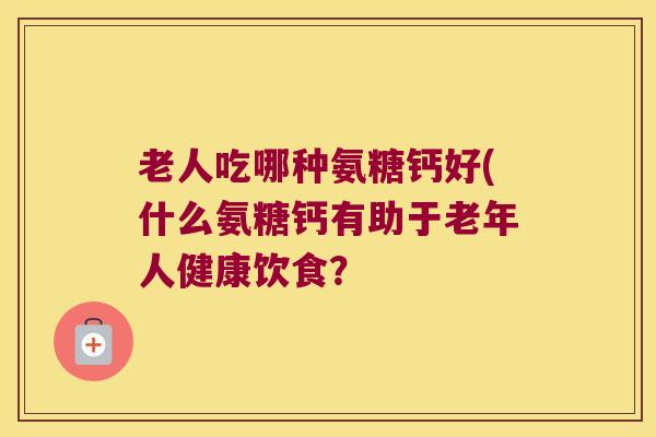 老人吃哪种氨糖钙好(什么氨糖钙有助于老年人健康饮食？
