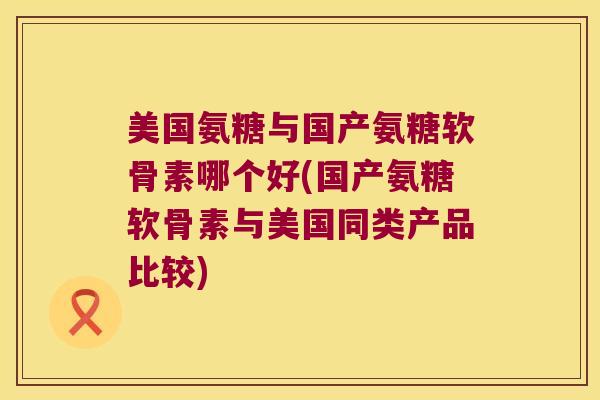 美国氨糖与国产氨糖软骨素哪个好(国产氨糖软骨素与美国同类产品比较) 美国氨糖与国产氨糖软骨素哪个好(国产氨糖软骨素与美国同类产品比较)