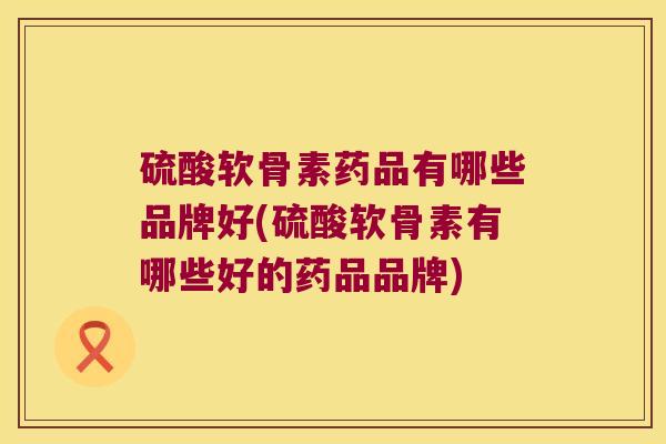 硫酸软骨素药品有哪些品牌好(硫酸软骨素有哪些好的药品品牌)