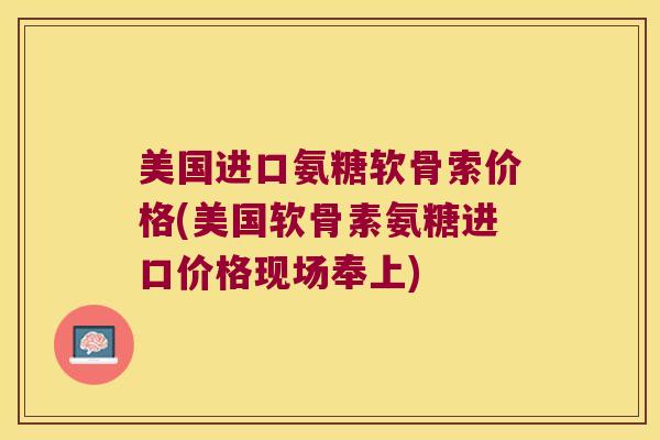美国进口氨糖软骨索价格(美国软骨素氨糖进口价格现场奉上)