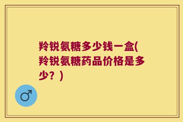 羚锐氨糖多少钱一盒(羚锐氨糖药品价格是多少？)