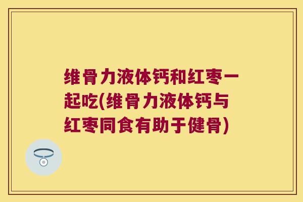 维骨力液体钙和红枣一起吃(维骨力液体钙与红枣同食有助于健骨) 维骨力液体钙和红枣一起吃(维骨力液体钙与红枣同食有助于健骨)