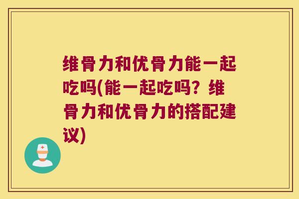维骨力和优骨力能一起吃吗(能一起吃吗？维骨力和优骨力的搭配建议)