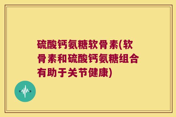 硫酸钙氨糖软骨素(软骨素和硫酸钙氨糖组合有助于关节健康)