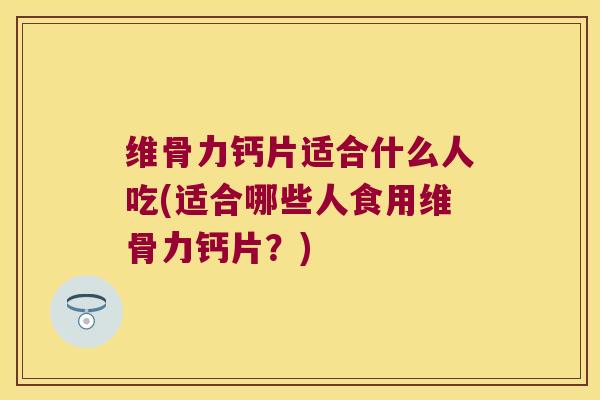 维骨力钙片适合什么人吃(适合哪些人食用维骨力钙片？)