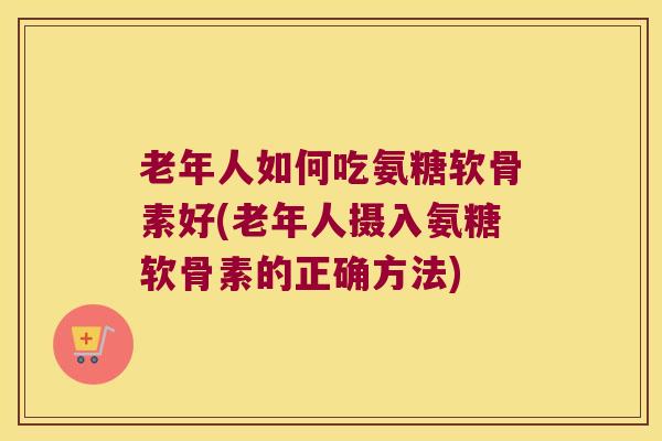 老年人如何吃氨糖软骨素好(老年人摄入氨糖软骨素的正确方法)