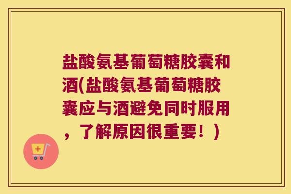 盐酸氨基葡萄糖胶囊和酒(盐酸氨基葡萄糖胶囊应与酒避免同时服用，了解原因很重要！)