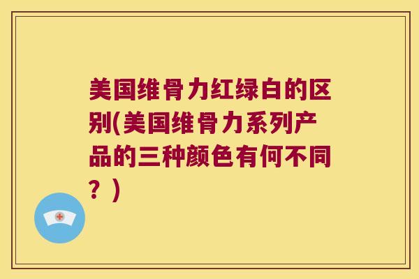 美国维骨力红绿白的区别(美国维骨力系列产品的三种颜色有何不同？)