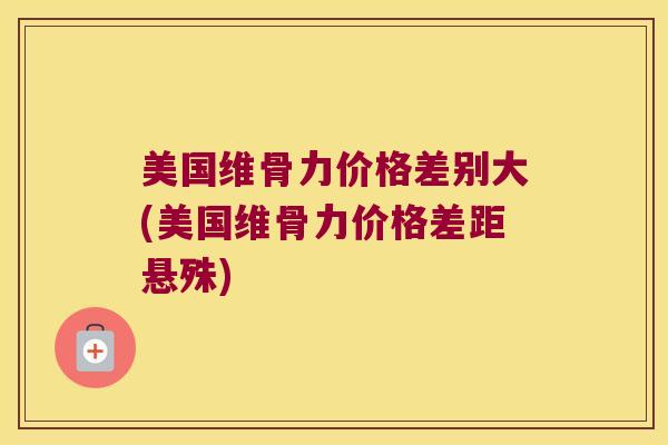 美国维骨力价格差别大(美国维骨力价格差距悬殊) 美国维骨力价格差别大(美国维骨力价格差距悬殊)