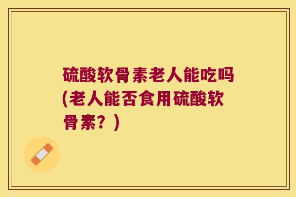 硫酸软骨素老人能吃吗(老人能否食用硫酸软骨素？)