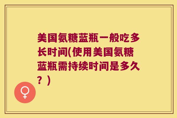 美国氨糖蓝瓶一般吃多长时间(使用美国氨糖蓝瓶需持续时间是多久?) 美国氨糖蓝瓶一般吃多长时间(使用美国氨糖蓝瓶需持续时间是多久?)