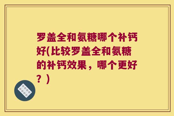 罗盖全和氨糖哪个补钙好(比较罗盖全和氨糖的补钙效果，哪个更好？)