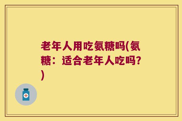 老年人用吃氨糖吗(氨糖:适合老年人吃吗?) 老年人用吃氨糖吗(氨糖:适合老年人吃吗?)