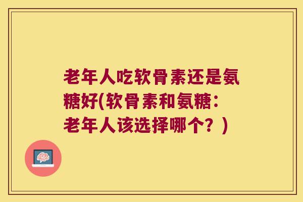 老年人吃软骨素还是氨糖好(软骨素和氨糖：老年人该选择哪个？)