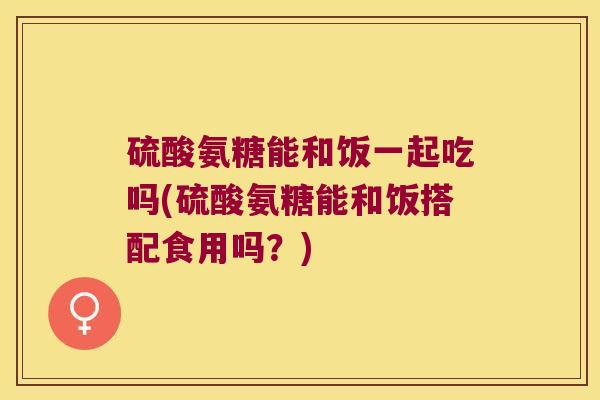 硫酸氨糖能和饭一起吃吗(硫酸氨糖能和饭搭配食用吗？)