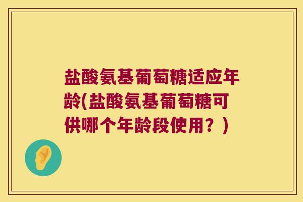 盐酸氨基葡萄糖适应年龄(盐酸氨基葡萄糖可供哪个年龄段使用？)