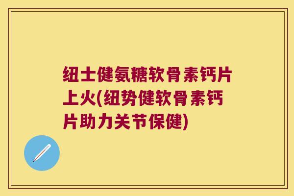 纽士健氨糖软骨素钙片上火(纽势健软骨素钙片助力关节保健) 纽士健氨糖软骨素钙片上火(纽势健软骨素钙片助力关节保健)
