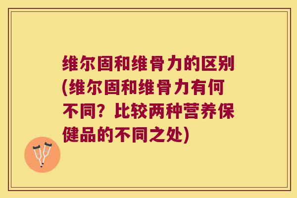 维尔固和维骨力的区别(维尔固和维骨力有何不同?比较两种营养保健品的不同之处) 维尔固和维骨力的区别(维尔固和维骨力有何不同?比较两种营养保健品的不同之处)