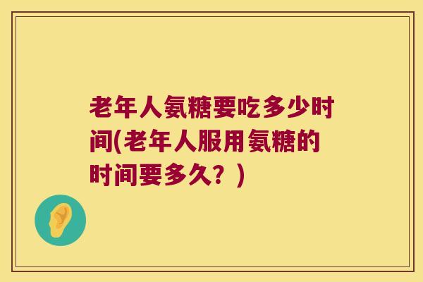 老年人氨糖要吃多少时间(老年人服用氨糖的时间要多久？)