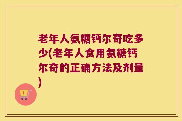 老年人氨糖钙尔奇吃多少(老年人食用氨糖钙尔奇的正确方法及剂量)