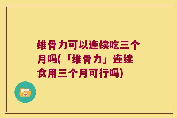 维骨力可以连续吃三个月吗(「维骨力」连续食用三个月可行吗)