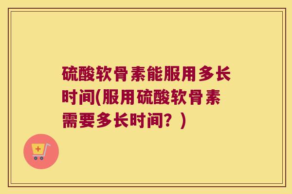 硫酸软骨素能服用多长时间(服用硫酸软骨素需要多长时间？)