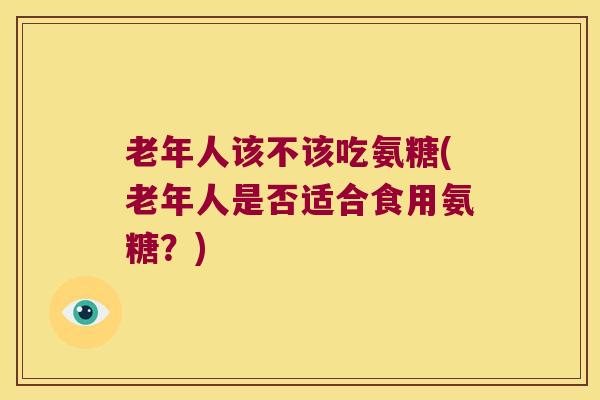 老年人该不该吃氨糖(老年人是否适合食用氨糖？)