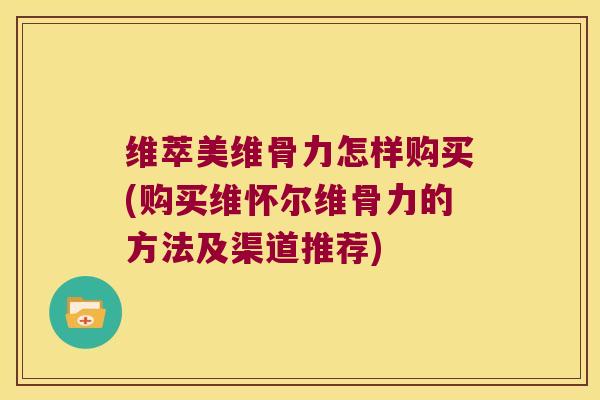 维萃美维骨力怎样购买(购买维怀尔维骨力的方法及渠道推荐)