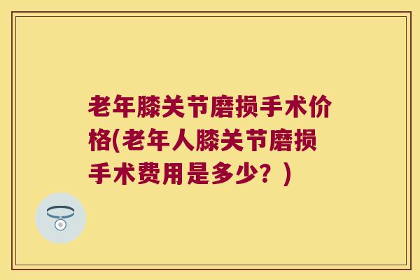 老年膝关节磨损手术价格(老年人膝关节磨损手术费用是多少？)