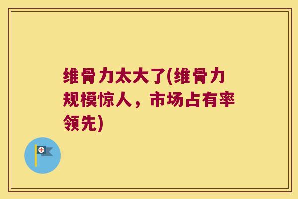 维骨力太大了(维骨力规模惊人,市场占有率领先) 维骨力太大了(维骨力规模惊人,市场占有率领先)