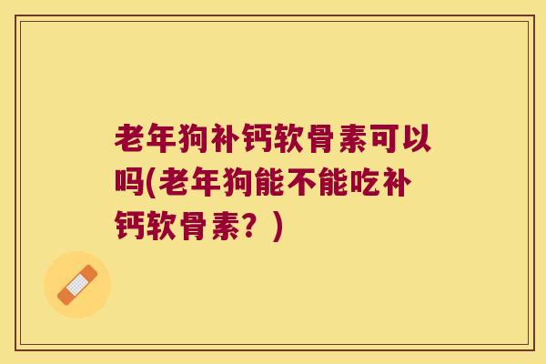 老年狗补钙软骨素可以吗(老年狗能不能吃补钙软骨素？)
