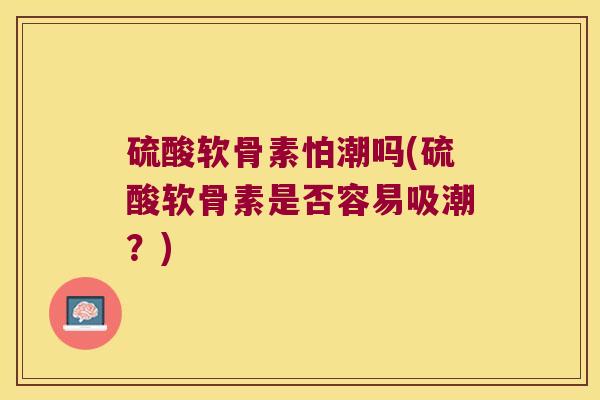 硫酸软骨素怕潮吗(硫酸软骨素是否容易吸潮?) 硫酸软骨素怕潮吗(硫酸软骨素是否容易吸潮?)