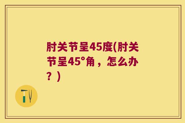 肘关节呈45度(肘关节呈45°角,怎么办?) 肘关节呈45度(肘关节呈45°角,怎么办?)