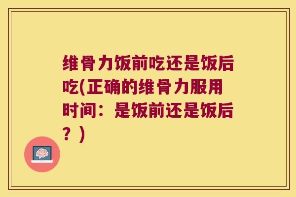 维骨力饭前吃还是饭后吃(正确的维骨力服用时间:是饭前还是饭后?) 维骨力饭前吃还是饭后吃(正确的维骨力服用时间:是饭前还是饭后?)