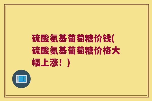 硫酸氨基葡萄糖价钱(硫酸氨基葡萄糖价格大幅上涨!) 硫酸氨基葡萄糖价钱(硫酸氨基葡萄糖价格大幅上涨!)