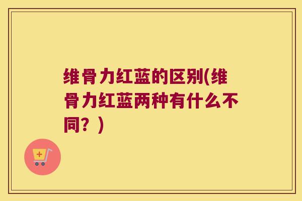 维骨力红蓝的区别(维骨力红蓝两种有什么不同？)