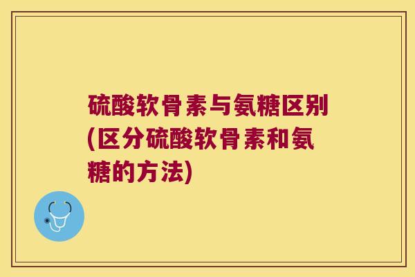 硫酸软骨素与氨糖区别(区分硫酸软骨素和氨糖的方法)