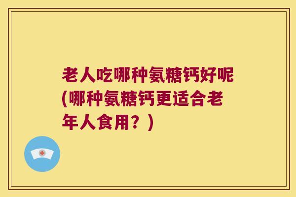老人吃哪种氨糖钙好呢(哪种氨糖钙更适合老年人食用？)