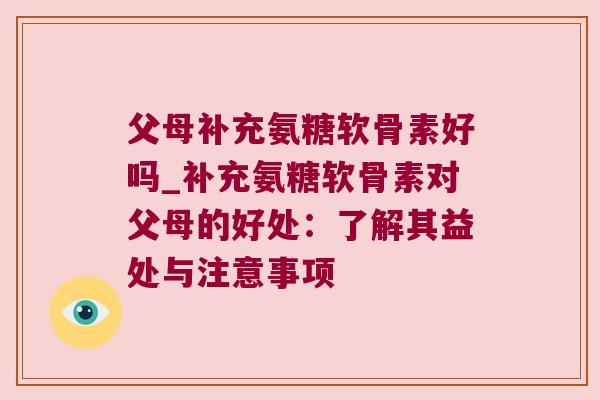 父母补充氨糖软骨素好吗_补充氨糖软骨素对父母的好处：了解其益处与注意事项