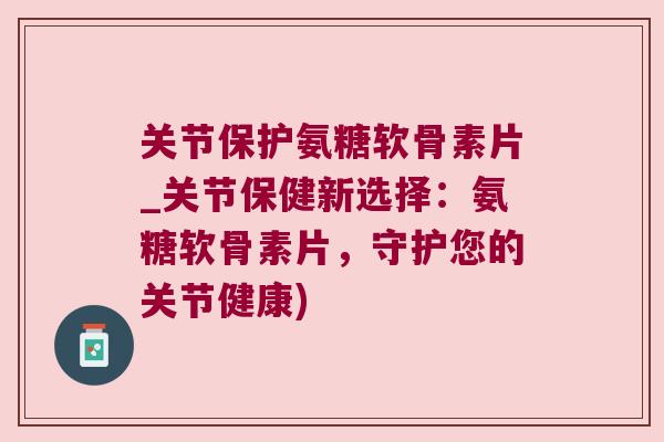 关节保护氨糖软骨素片_关节保健新选择：氨糖软骨素片，守护您的关节健康)