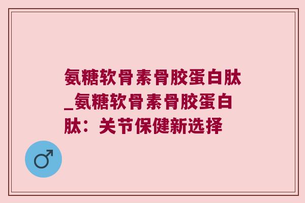 氨糖软骨素骨胶蛋白肽_氨糖软骨素骨胶蛋白肽:关节保健新选择 氨糖软骨素骨胶蛋白肽_氨糖软骨素骨胶蛋白肽:关节保健新选择