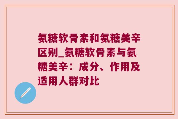 氨糖软骨素和氨糖美辛区别_氨糖软骨素与氨糖美辛：成分、作用及适用人群对比