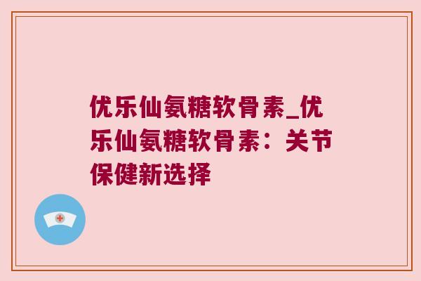 优乐仙氨糖软骨素_优乐仙氨糖软骨素：关节保健新选择