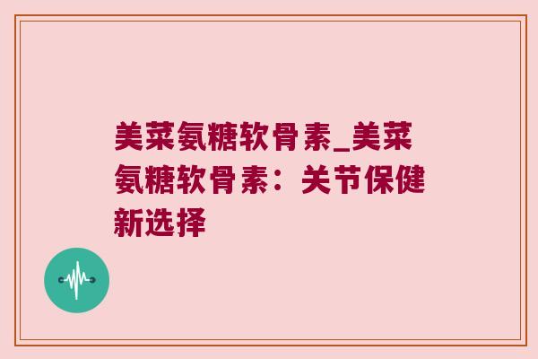 美菜氨糖软骨素_美菜氨糖软骨素：关节保健新选择