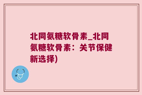 北同氨糖软骨素_北同氨糖软骨素:关节保健新选择) 北同氨糖软骨素_北同氨糖软骨素:关节保健新选择)