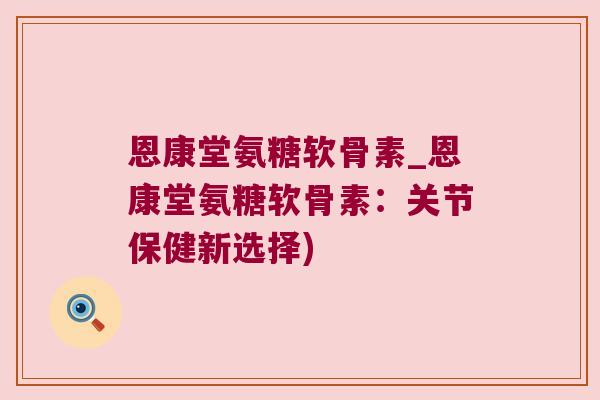 恩康堂氨糖软骨素_恩康堂氨糖软骨素：关节保健新选择)