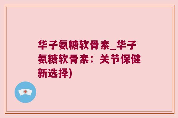 华子氨糖软骨素_华子氨糖软骨素：关节保健新选择)